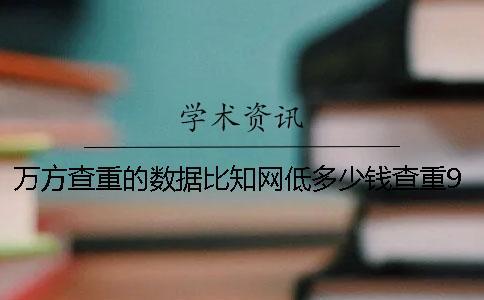 萬(wàn)方查重的數(shù)據(jù)比知網(wǎng)低多少錢？查重9知網(wǎng)多少錢？和知網(wǎng)查重差多少錢？